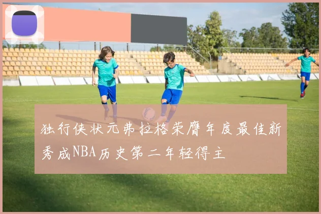 独行侠状元弗拉格荣膺年度最佳新秀成NBA历史第二年轻得主