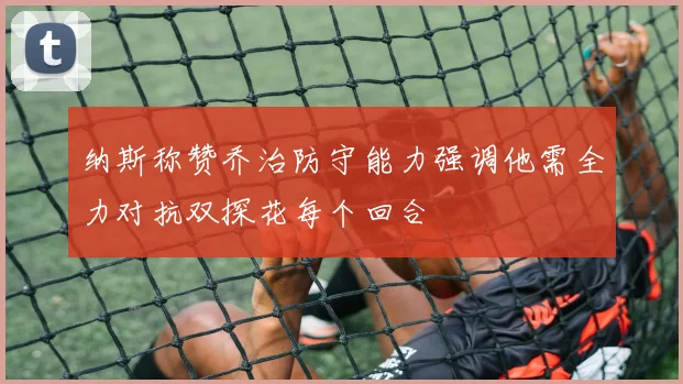 纳斯称赞乔治防守能力强调他需全力对抗双探花每个回合