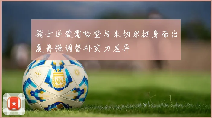 骑士逆袭需哈登与米切尔挺身而出夏普强调替补实力差异