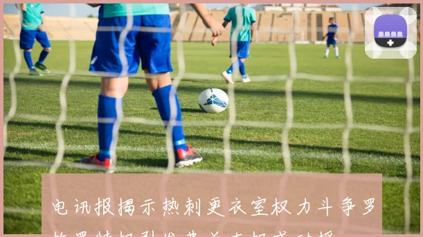 电讯报揭示热刺更衣室权力斗争罗梅罗特权引发弗兰克权威动摇