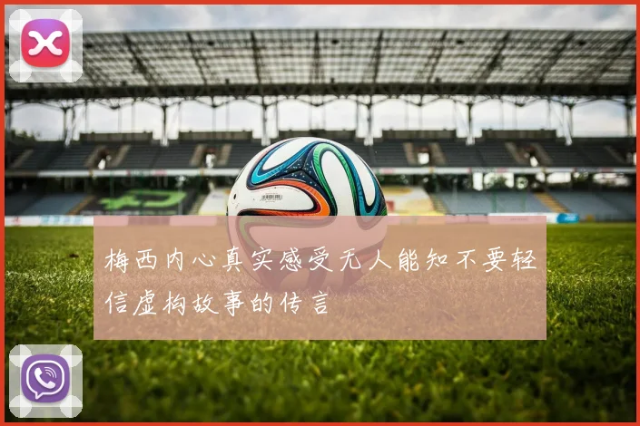 梅西内心真实感受无人能知不要轻信虚构故事的传言