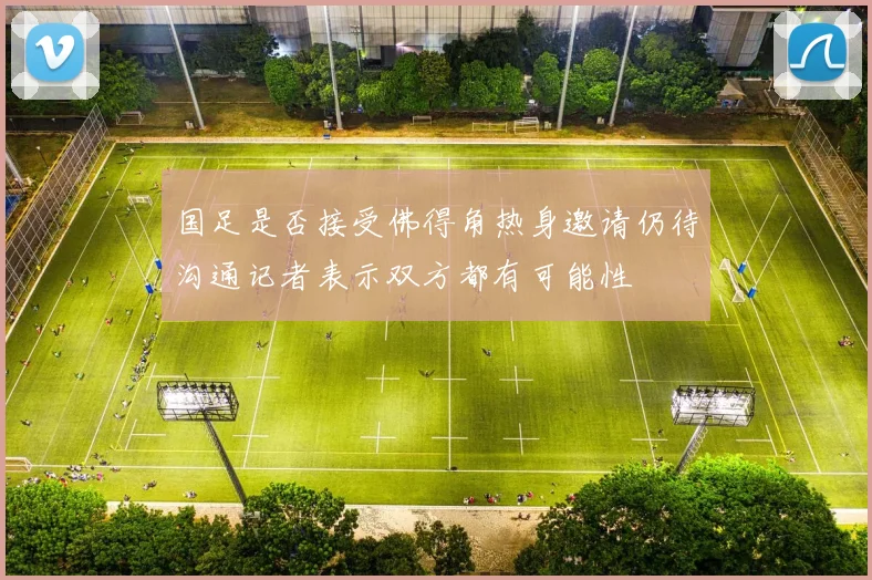 国足是否接受佛得角热身邀请仍待沟通记者表示双方都有可能性