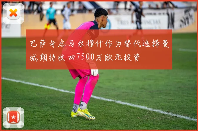 巴萨考虑马尔穆什作为替代选择曼城期待收回7500万欧元投资