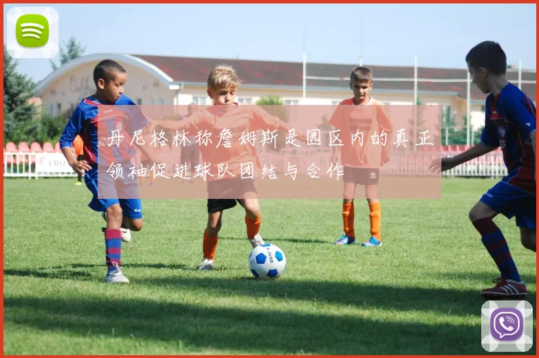 丹尼格林称詹姆斯是园区内的真正领袖促进球队团结与合作