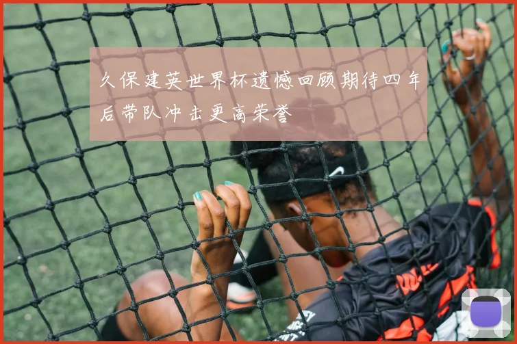 久保建英世界杯遗憾回顾期待四年后带队冲击更高荣誉