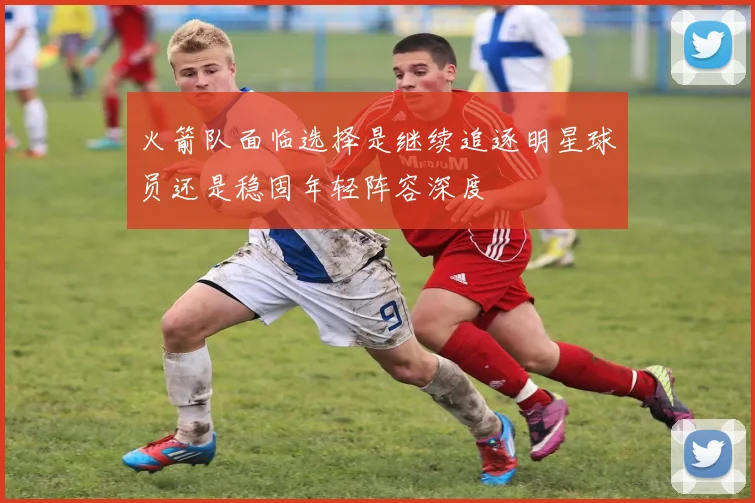 火箭队面临选择是继续追逐明星球员还是稳固年轻阵容深度