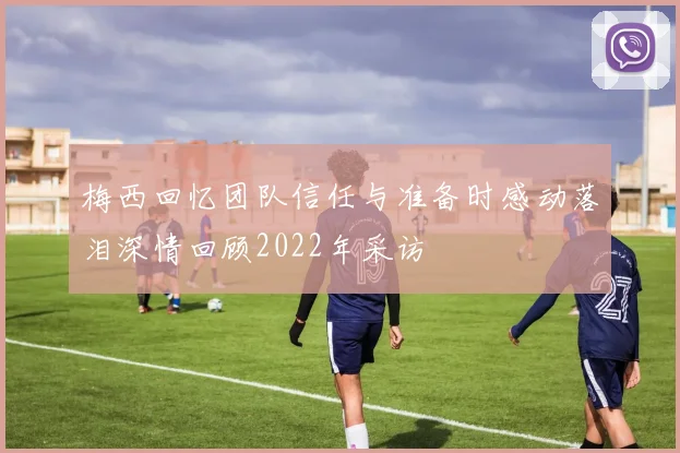 梅西回忆团队信任与准备时感动落泪深情回顾2022年采访