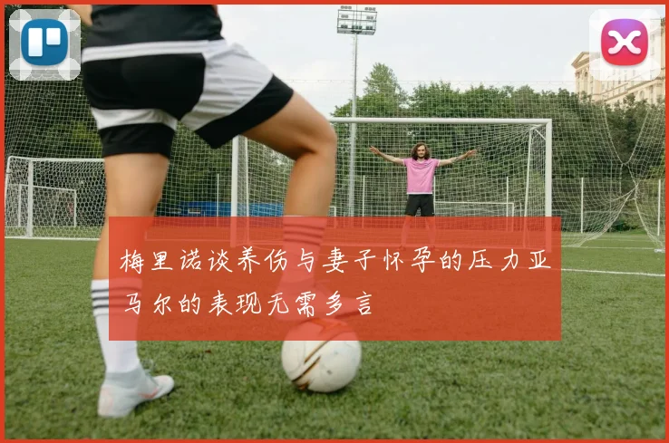 梅里诺谈养伤与妻子怀孕的压力亚马尔的表现无需多言