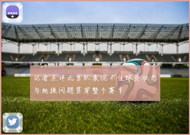 记者点评北京队表现不佳球员状态与轮换问题贯穿整个赛季