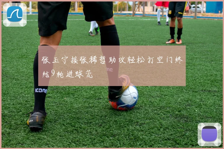 张玉宁接张稀哲助攻轻松打空门终结9轮进球荒