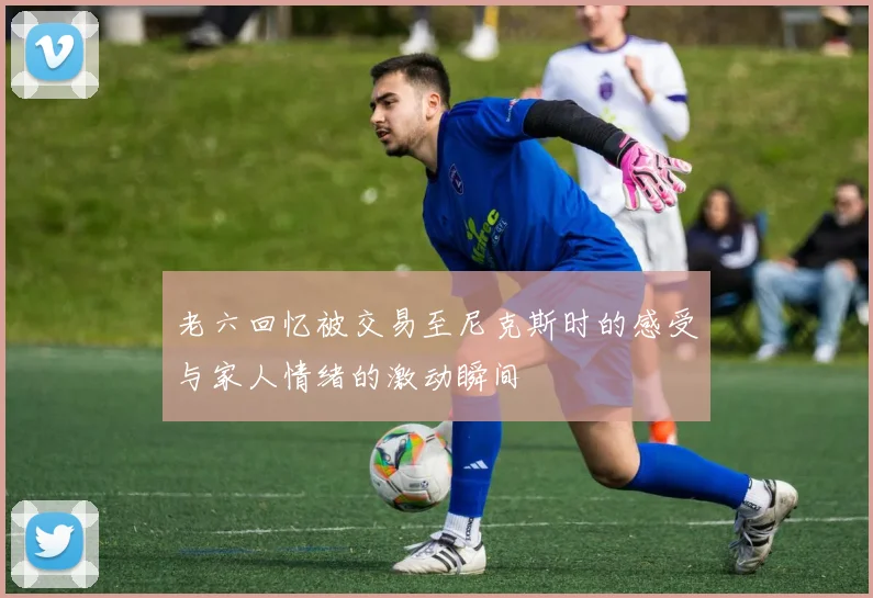 老六回忆被交易至尼克斯时的感受与家人情绪的激动瞬间