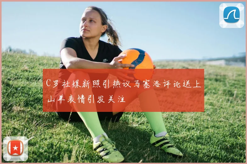 C罗社媒新照引热议马塞洛评论送上山羊表情引发关注
