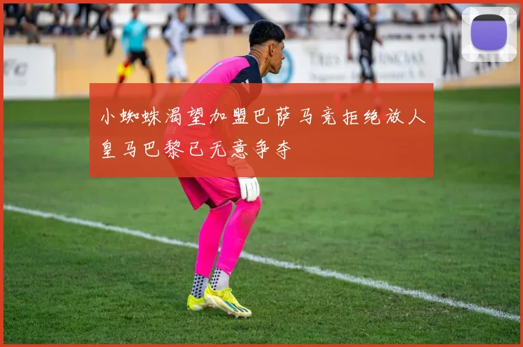 小蜘蛛渴望加盟巴萨马竞拒绝放人皇马巴黎已无意争夺