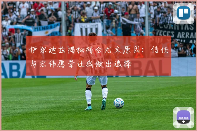 伊尔迪兹揭秘转会尤文原因：信任与宏伟愿景让我做出选择