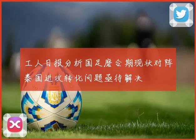 工人日报分析国足磨合期现状对阵泰国进攻转化问题亟待解决
