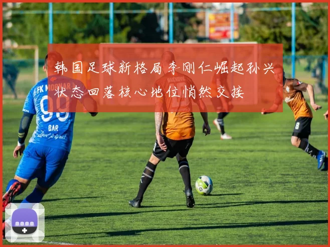 韩国足球新格局李刚仁崛起孙兴慜状态回落核心地位悄然交接