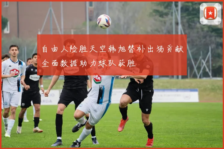 自由人险胜天空韩旭替补出场贡献全面数据助力球队获胜