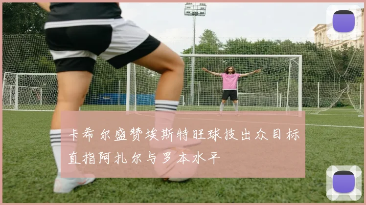 卡希尔盛赞埃斯特旺球技出众目标直指阿扎尔与罗本水平