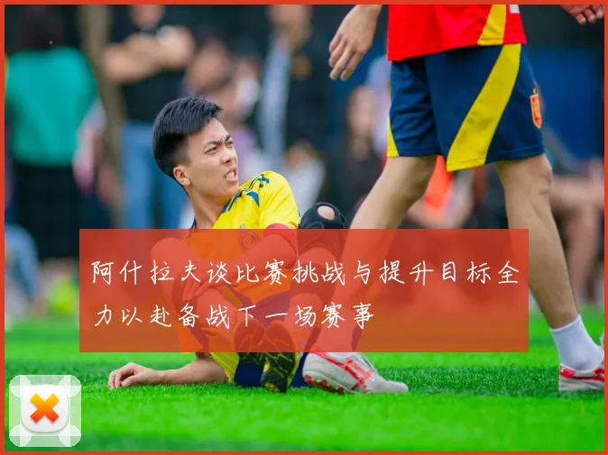 阿什拉夫谈比赛挑战与提升目标全力以赴备战下一场赛事