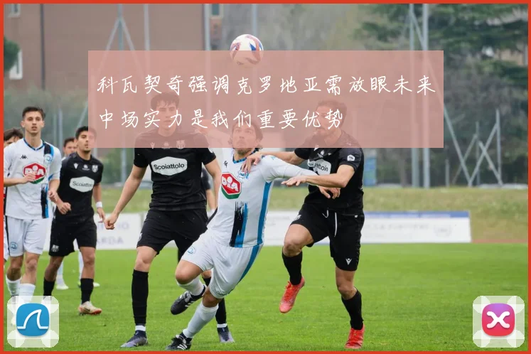 科瓦契奇强调克罗地亚需放眼未来中场实力是我们重要优势
