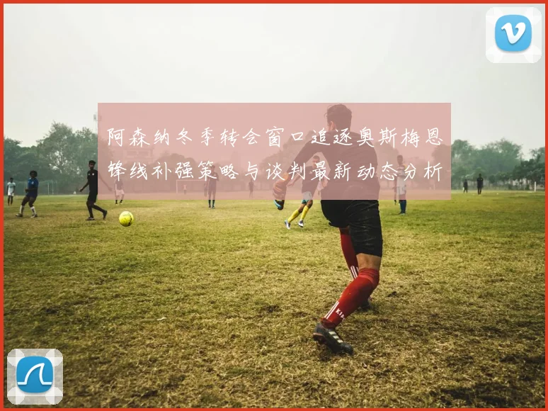 阿森纳冬季转会窗口追逐奥斯梅恩锋线补强策略与谈判最新动态分析